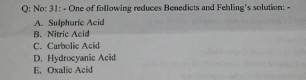 Q: No: 31: - One of following reduces Benedicts and Fehling's solution: -
A. Sulphuric Acid
B. Nitric Acid
C. Carbolic Acid
D. Hydrocyanic Acid
E. Oxalic Acid
