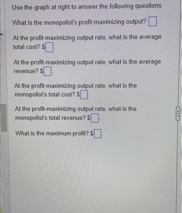 Use the graph at right to answer the following questions.
What is the monopolist's profit-maximizing output?
At the profit-maximizing output rate, what is the average
total cost? $
At the profit-maximizing output rate, what is the average
revenue? $
At the profit-maximizing output rate, what is the
monopolist's total cost? $☐ .
At the profit-maximizing output rate, what is the
monopolist's total revenue? $
What is the maximum profit? S☐