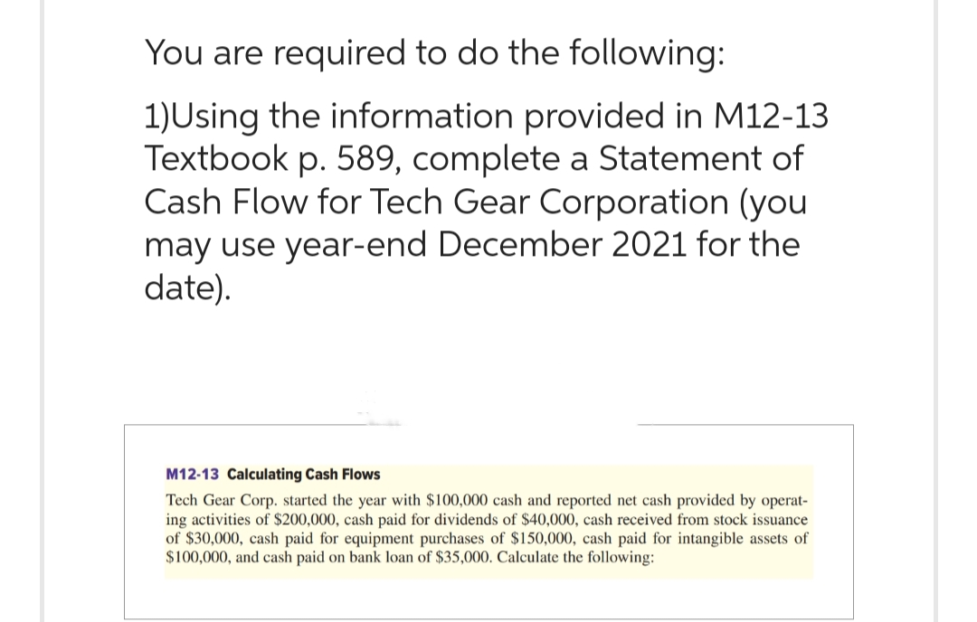 You are required to do the following:
1)Using the information provided in M12-13
Textbook p. 589, complete a Statement of
Cash Flow for Tech Gear Corporation (you
may use year-end December 2021 for the
date).
M12-13 Calculating Cash Flows
Tech Gear Corp. started the year with $100,000 cash and reported net cash provided by operat-
ing activities of $200,000, cash paid for dividends of $40,000, cash received from stock issuance
of $30,000, cash paid for equipment purchases of $150,000, cash paid for intangible assets of
$100,000, and cash paid on bank loan of $35,000. Calculate the following: