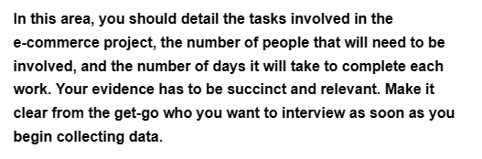 In this area, you should detail the tasks involved in the
e-commerce project, the number of people that will need to be
involved, and the number of days it will take to complete each
work. Your evidence has to be succinct and relevant. Make it
clear from the get-go who you want to interview as soon as you
begin collecting data.