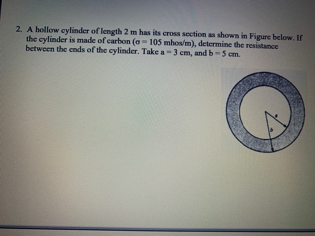 2. A hollow cylinder of length 2 m has its cross section as shown in Figure below. If
the cylinder is made of carbon (o = 105 mhos/m), determine the resistance
between the ends of the cylinder. Take a = 3 cm, and b = 5 cm.
%3D
