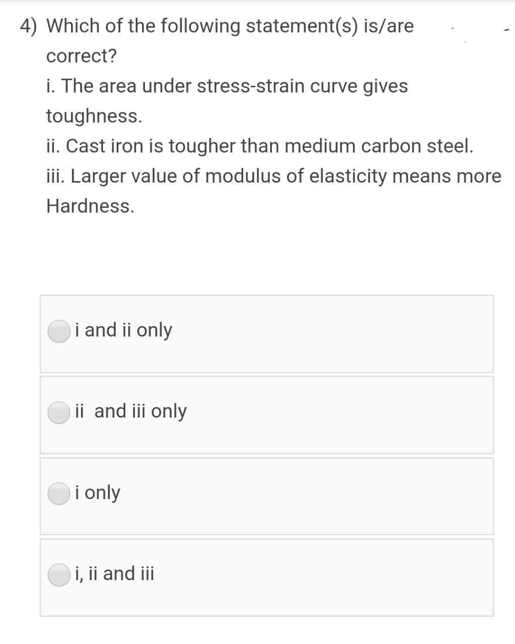4) Which of the following statement(s) is/are
correct?
i. The area under stress-strain curve gives
toughness.
ii. Cast iron is tougher than medium carbon steel.
iii. Larger value of modulus of elasticity means more
Hardness.
i and ii only
ii and iii only
i only
i, ii and iii
