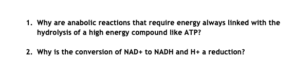 1. Why are anabolic reactions that require energy always linked with the
hydrolysis of a high energy compound like ATP?
2. Why is the conversion of NAD+ to NADH and H+ a reduction?
