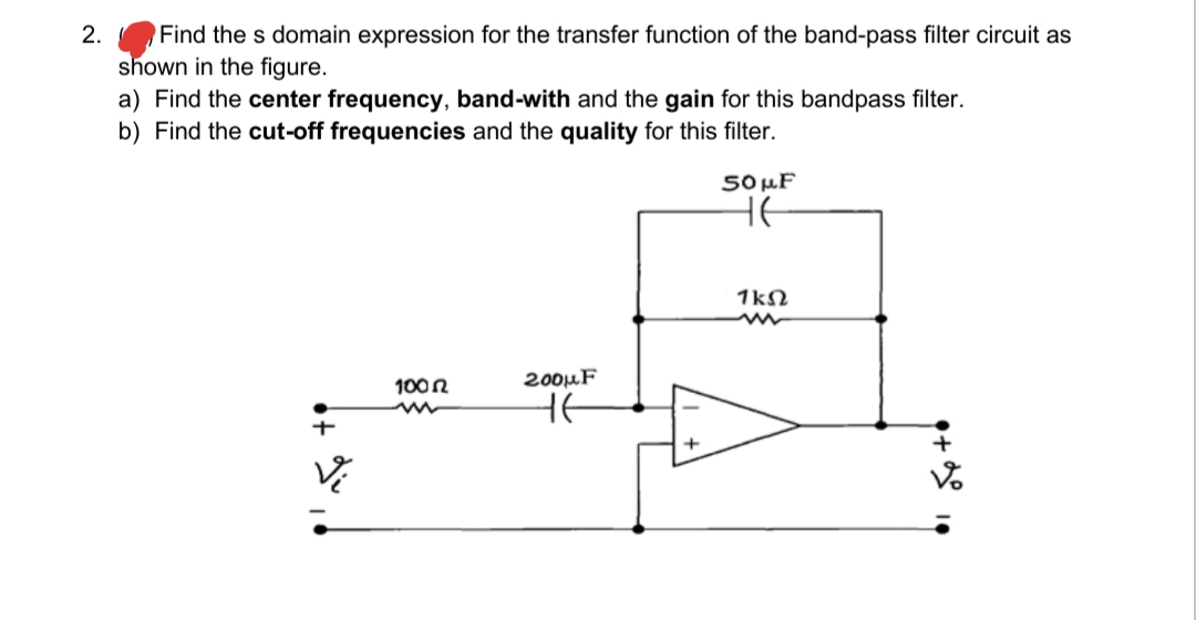 Find the s domain expression for the transfer function of the band-pass filter circuit as
shown in the figure.
a) Find the center frequency, band-with and the gain for this bandpass filter.
b) Find the cut-off frequencies and the quality for this filter.
2.
5O µF
HE
1kN
100n
200µF
