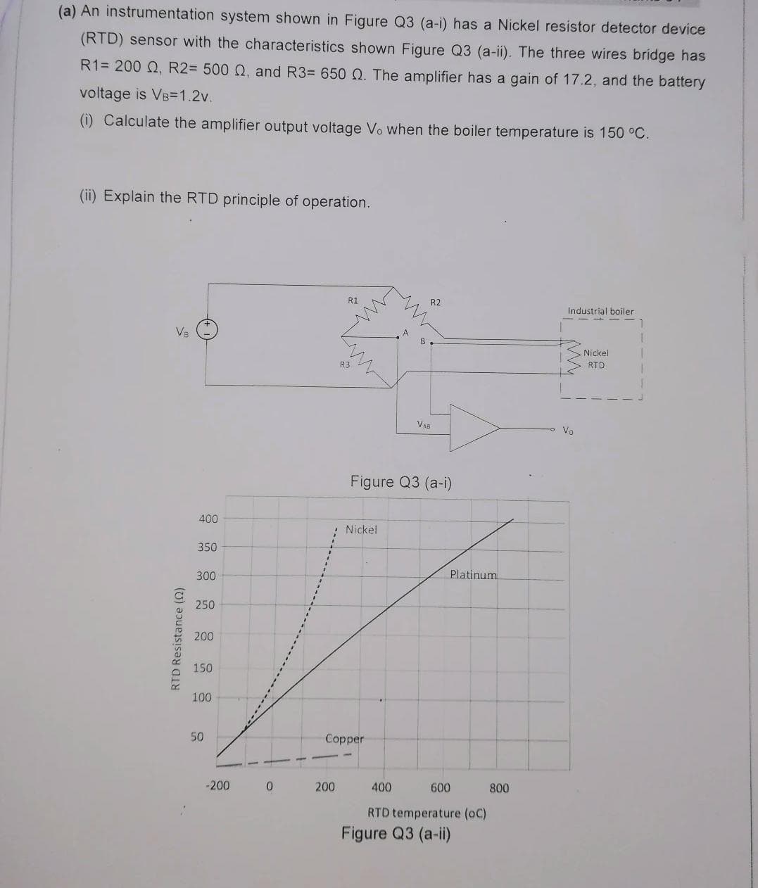 (a) An instrumentation system shown in Figure Q3 (a-i) has a Nickel resistor detector device
(RTD) sensor with the characteristics shown Figure Q3 (a-ii). The three wires bridge has
R1= 200 Q, R2= 500 Q, and R3= 650 Q. The amplifier has a gain of 17.2, and the battery
voltage is VB=1.2v.
(i) Calculate the amplifier output voltage Vo when the boiler temperature is 150 °C.
(ii) Explain the RTD principle of operation.
R1
R2
Industrial boiler
Nickel
R3
RTD
Vaa
Vo
Figure Q3 (a-i)
400
Nickel
350
300
Platinum
250
200
150
100
50
Copper
-200
200
400
600
800
RTD temperature (oC)
Figure Q3 (a-i)
RTD Resistance ()
