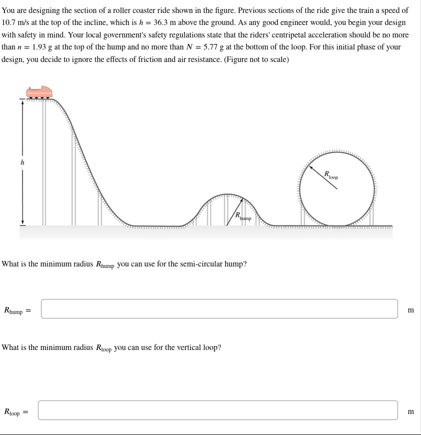 You are designing the section of a roller coaster ride shown in the figure. Previous sections of the ride give the train a speed of
10.7 m/s at the top of the incline, which is h = 36.3 m above the ground. As any good engineer would, you begin your design
with safety in mind. Your local government's safety regulations state that the riders' centripetal acceleration should be no more
than n = 1.93 g at the top of the hump and no more than N = 5.77 g at the bottom of the loop. For this initial phase of your
design, you decide to ignore the effects of friction and air resistance. (Figure not to scale)
Rhump
What is the minimum radius Rhump you can use for the semi-circular hump?
=
What is the minimum radius Roop you can use for the vertical loop?
R₁00p
R.
=
hump
Roop
m
m