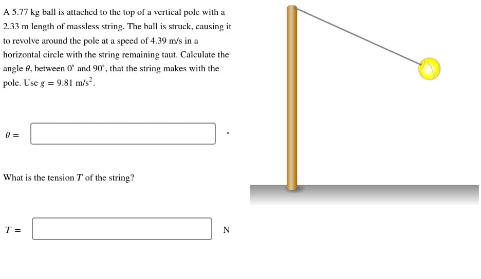 A 5.77 kg ball is attached to the top of a vertical pole with a
2.33 m length of massless string. The ball is struck, causing it
to revolve around the pole at a speed of 4.39 m/s in a
horizontal circle with the string remaining taut. Calculate the
angle 0, between 0° and 90°, that the string makes with the
pole. Use g = 9.81 m/s².
0 =
What is the tension T of the string?
T =
N