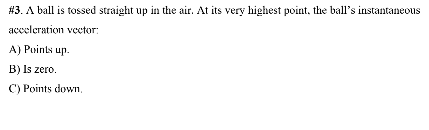 #3. A ball is tossed straight up in the air. At its very highest point, the ball's instantaneous
acceleration vector:
A) Points up.
B) Is zero.
C) Points down.
