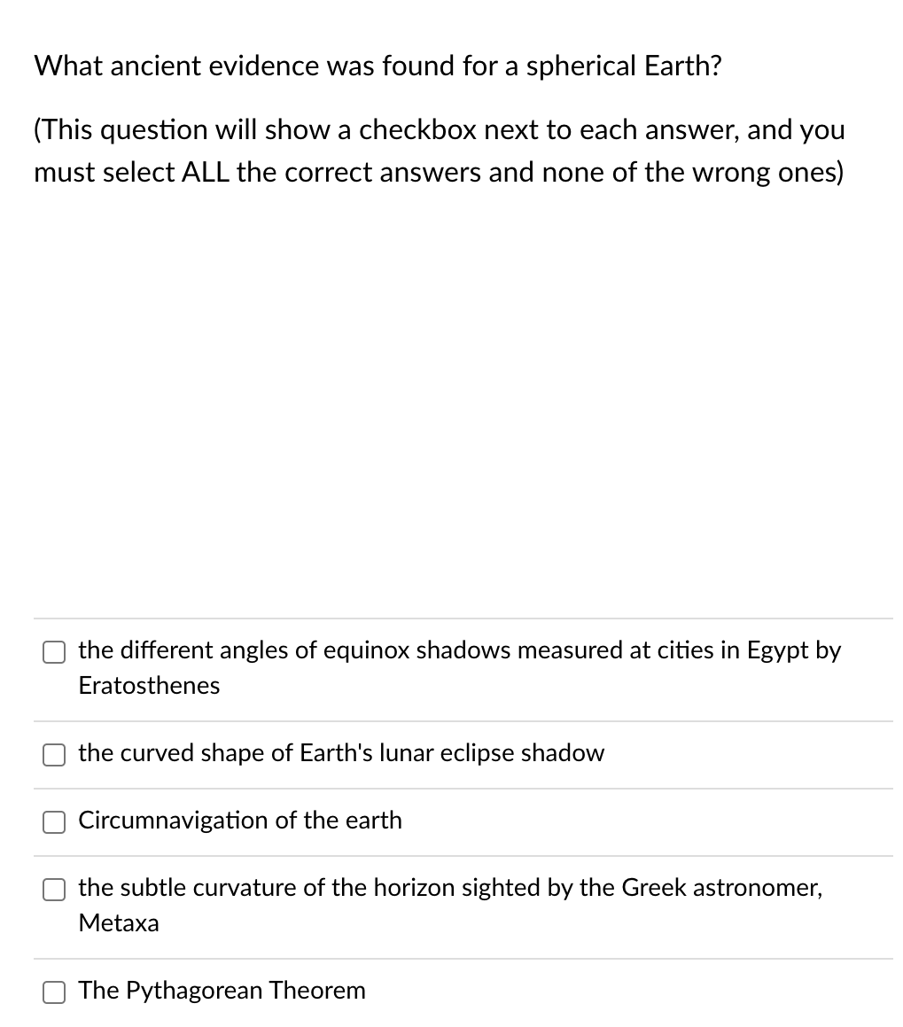 What ancient evidence was found for a spherical Earth?
(This question will show a checkbox next to each answer, and you
must select ALL the correct answers and none of the wrong ones)
the different angles of equinox shadows measured at cities in Egypt by
Eratosthenes
the curved shape of Earth's lunar eclipse shadow
Circumnavigation of the earth
the subtle curvature of the horizon sighted by the Greek astronomer,
Metaxa
The Pythagorean Theorem
