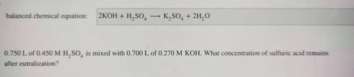 balanced chemical equation: 2KOH + H₂SO4
→ K₂SO4 + 2H₂O
0.750 L of 0.450 M H₂SO4 is mixed with 0.700 L of 0.270 M KOH. What concentration of sulfuric acid remains
after eutralization?