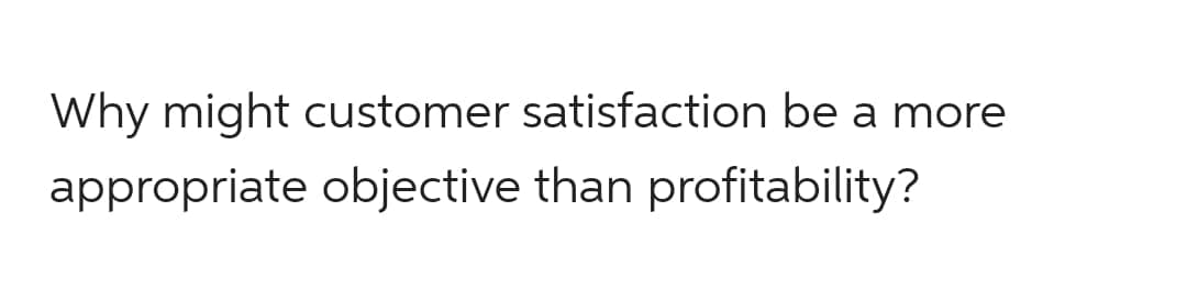Why might customer satisfaction be a more
appropriate objective than profitability?