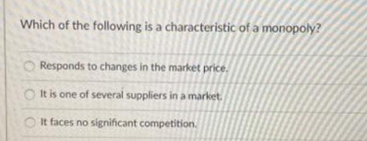 Which of the following is a characteristic of a monopoly?
Responds to changes in the market price.
It is one of several suppliers in a market.
It faces no significant competition.