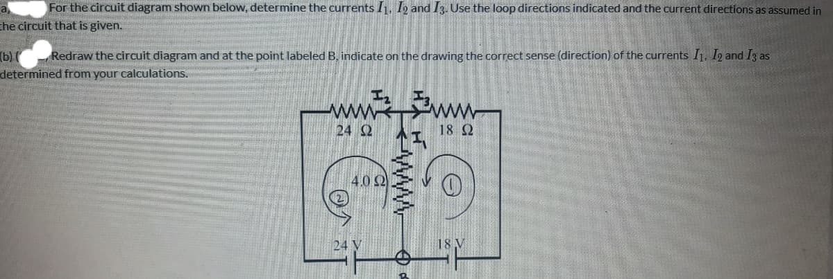 For the circuit diagram shown below, determine the currents I1, I2 and I3. Use the loop directions indicated and the current directions as assumed in
che circuit that is given.
Redraw the circuit diagram and at the point labeled B, indicate on the drawing the correct sense (direction) of the currents I1, I2 and I3 as
(b) (
determined from your calculations.
ww
ww
24 Q
18 2
4.0 2
24
