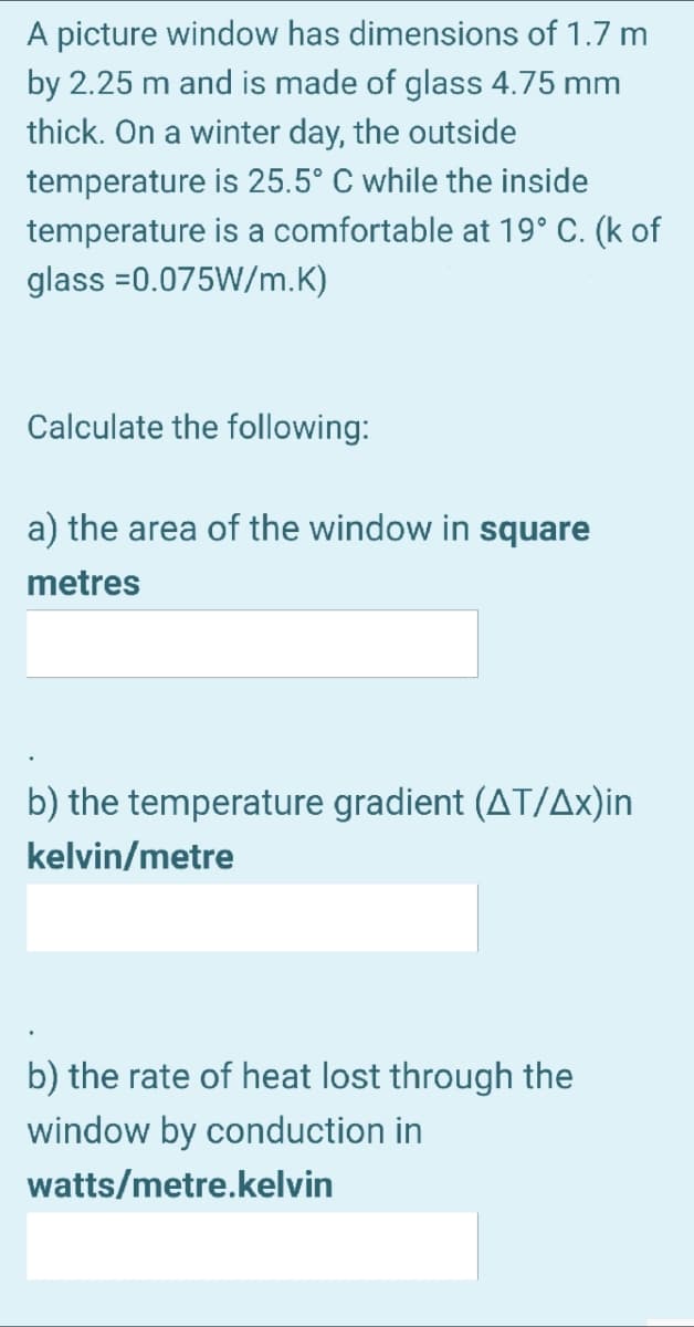 A picture window has dimensions of 1.7 m
by 2.25 m and is made of glass 4.75 mm
thick. On a winter day, the outside
temperature is 25.5° C while the inside
temperature is a comfortable at 19° C. (k of
glass =0.075W/m.K)
Calculate the following:
a) the area of the window in square
metres
b) the temperature gradient (AT/Ax)in
kelvin/metre
b) the rate of heat lost through the
window by conduction in
watts/metre.kelvin
