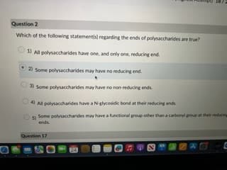 Question 2
Which of the following statement(s) regarding the ends of polysaccharides are true?
1) All polysaccharides have one, and only one, reducing end.
2) Some polysaccharides may have no reducing end.
3) Some polysaccharides may have no non-reducing ends.
4) All polysaccharides have a N-glycosidic bond at their reducing ends
5) Some polysaccharides may have a functional group other than a carbonyl group at their reducing
ends.
Question 17
24