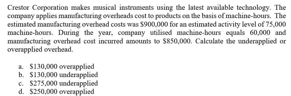 Crestor Corporation makes musical instruments using the latest available technology. The
company applies manufacturing overheads cost to products on the basis of machine-hours. The
estimated manufacturing overhead costs was $900,000 for an estimated activity level of 75,000
machine-hours. During the year, company utilised machine-hours equals 60,000 and
manufacturing overhead cost incurred amounts to $850,000. Calculate the underapplied or
overapplied overhead.
a. $130,000 overapplied
b. $130,000 underapplied
c. $275,000 underapplied
d. $250,000 overapplied
