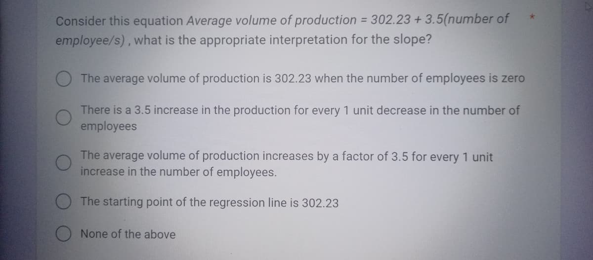 Consider this equation Average volume of production = 302.23 +3.5(number of
employee/s), what is the appropriate interpretation for the slope?
The average volume of production is 302.23 when the number of employees is zero
There is a 3.5 increase in the production for every 1 unit decrease in the number of
employees
The average volume of production increases by a factor of 3.5 for every 1 unit
increase in the number of employees.
The starting point of the regression line is 302.23
None of the above
*