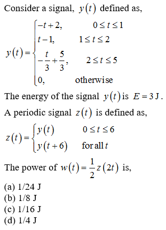Consider a signal, y(t) defined as,
(-t+2,
0st<1
t-1,
1sts2
y(t) ={ t 5
2st5
--+-.
3 3
0,
otherwise
The energy of the signal y(t) is E=3J
A periodic signal z(t) is defined as,
0st56
z(t)=
[v(t +6) for all t
The power of w(t)=-z(21) is,
