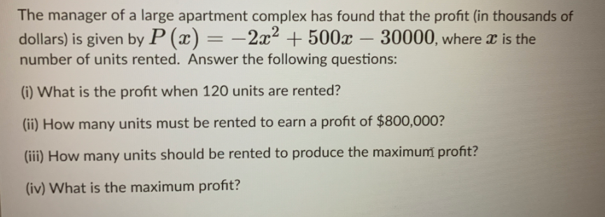 The manager of a large apartment complex has found that the profit (in thousands of
dollars) is given by P (x) = –2x² + 500x – 30000, where x is the
-
number of units rented. Answer the following questions:
(i) What is the profit when 120 units are rented?
(ii) How many units must be rented to earn a profit of $800,000?
(iii) How many units should be rented to produce the maximum profit?
(iv) What is the maximum profit?
