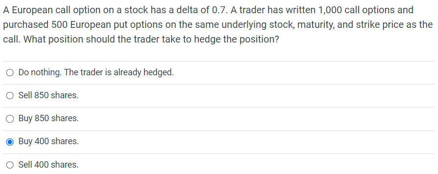 A European call option on a stock has a delta of 0.7. A trader has written 1,000 call options and
purchased 500 European put options on the same underlying stock, maturity, and strike price as the
call. What position should the trader take to hedge the position?
O Do nothing. The trader is already hedged.
Sell 850 shares.
O Buy 850 shares.
Buy 400 shares.
Sell 400 shares.