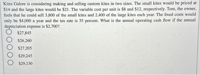 Kites Galore is considering making and selling custom kites in two sizes. The small kites would be priced at
$14 and the large kites would be $21. The variable cost per unit is $8 and $12, respectively. Tom, the owner,
feels that he could sell 3,800 of the small kites and 2,400 of the large kites each year. The fixed costs would
only be $4,000 a year and the tax rate is 35 percent. What is the annual operating cash flow if the annual
depreciation expense is $2,700?
$27,845
$26,260
$27,205
$29,245
$29,130