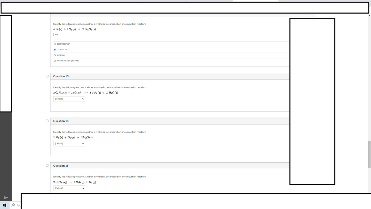 Identify the following reaction as either a synthesis, decomposition or combustion reaction:
4 Fe (s) + 202 (g) + 2 Fe,O3 (s)
[one]
O decomposition
O combustion
O synthesis
O No answer text provided.
D
Question 13
Identify the following reaction as either a synthesis, decomposition or combustion reaction:
2 C4 H10 (s) + 13 O2 (9) + 8 CO2 (g) + 10 H20 (9)
[ Select ]
Question 14
Identify the following reaction as either a synthesis, decomposition or combustion reaction:
2 Mg (s) + O2 (g) + 2M90 (s)
| Select]
Question 15
Identify the following reaction as either a synthesis, decomposition or combustion reaction:
2 H2O2 (ag) + 2 H20 (I) + 02 (g)
[ Select)
P Typ
