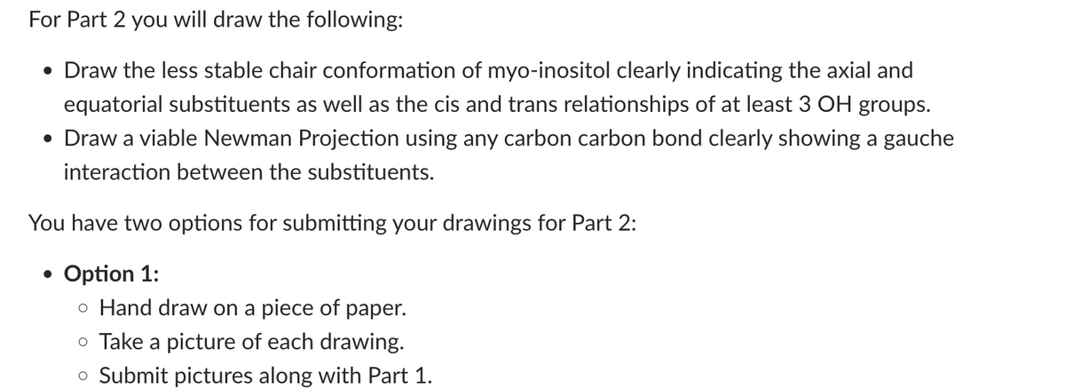 For Part 2 you will draw the following:
• Draw the less stable chair conformation of myo-inositol clearly indicating the axial and
equatorial substituents as well as the cis and trans relationships of at least 3 OH groups.
• Draw a viable Newman Projection using any carbon carbon bond clearly showing a gauche
interaction between the substituents.
You have two options for submitting your drawings for Part 2:
• Option 1:
o Hand draw on a piece of paper.
o Take a picture of each drawing.
○ Submit pictures along with Part 1.