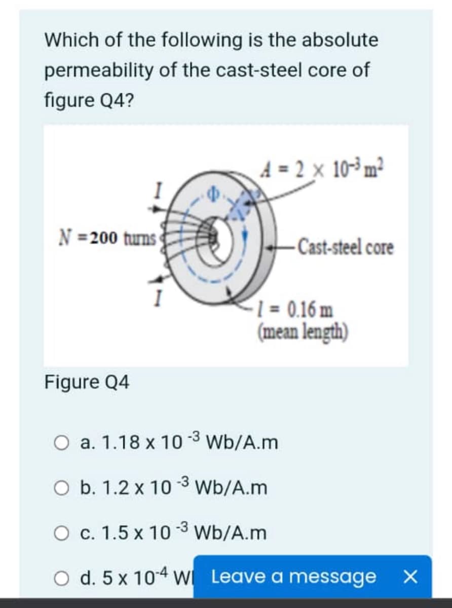 Which of the following is the absolute
permeability of the cast-steel core of
figure Q4?
A = 2 x 10-³ m²
N =200 turns
-Cast-steel core
1 = 0.16 m
(mean length)
Figure Q4
O a. 1.18 x 10 3 Wb/A.m
O b. 1.2 x 10 -3 Wb/A.m
O c. 1.5 x 10 -3 Wb/A.m
O d. 5 x 104 w Leave a message
