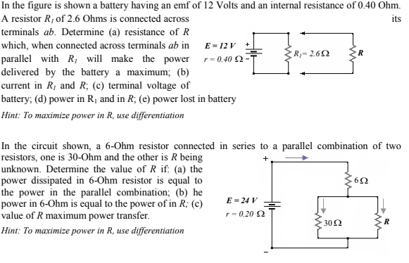In the figure is shown a battery having an emf of 12 Volts and an internal resistance of 0.40 Ohm.
A resistor R, of 2.6 Ohms is connected across
its
terminals ab. Determine (a) resistance of R
which, when connected across terminals ab in
E - 12 V
ER, = 2.62
R
parallel with R, will make the power r= 0.402-
delivered by the battery a maximum; (b)
current in R, and R; (c) terminal voltage of
battery; (d) power in R¡ and in R; (e) power lost in battery
Hint: To maximize power in R, use differentiation
In the circuit shown, a 6-Ohm resistor connected in series to a parallel combination of two
resistors, one is 30-Ohm and the other is R being
unknown. Determine the value of R if: (a) the
power dissipated in 6-Ohm resistor is equal to
the power in the parallel combination; (b) he
power in 6-Ohm is equal to the power of in R; (c)
value of R maximum power transfer.
E = 24 V
r= 0.20 2
302
Hint: To maximize power in R, use differentiation
