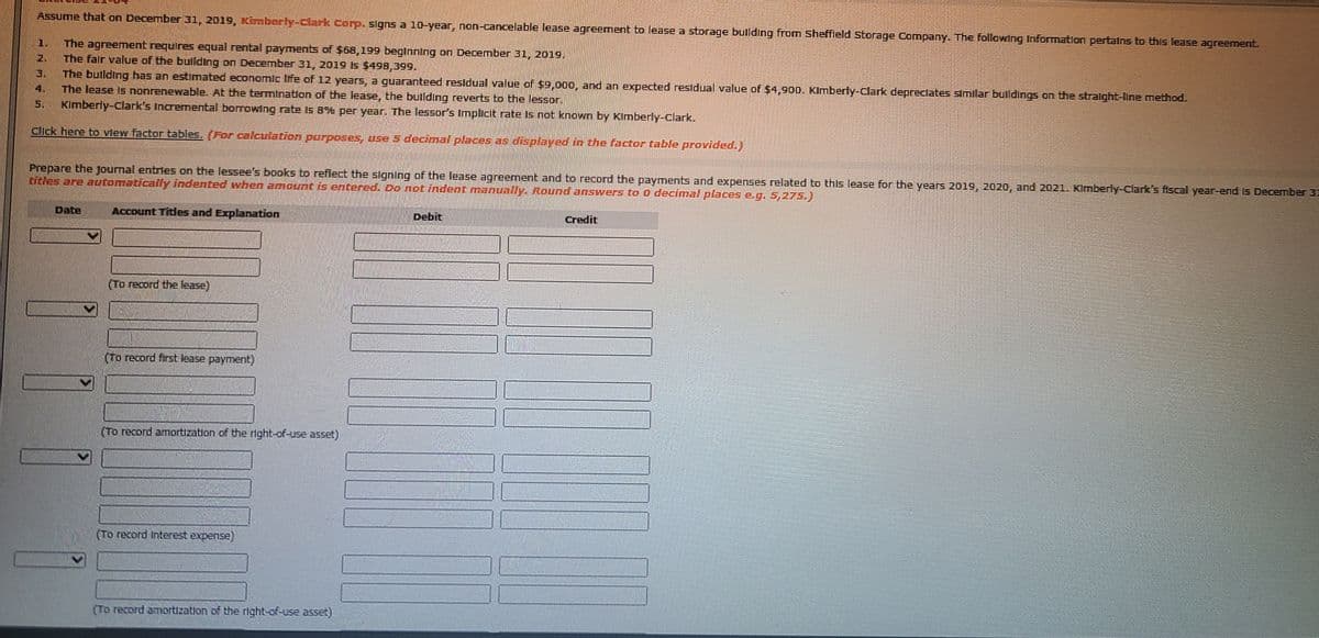 Assume that on December 31, 2019, Kmberly-clark corp. signs a 10-year, non-cancelable lease agreement to lease a storage bullding from Sheffleld Storage Company. The followIng Information pertalns to this lease agreement.
1.
The agreement requires equal rental payments of $68,199 beginning on December 31, 2019.
The falr value of the bullding on December 31, 2019 Is $498,399.
2.
The bullding has an estimated economlc life of 12 years, a guaranteed residual value of $9,00o, and an expected residual value of $4,900. Klmberty-Clark depreclates simllar bulldings on the stralght-line method.
The lease Is nonrenewable. At the termination of the lease, the bullding reverts to the lessor.
Kimberly-Clark's Incremental bornowing rate Is B% per year. The lessor's Implicit rate Is not known by KImberly-Clark.
3.
4.
5.
Click here to view factor tables, (For caleulation parposes, use 5 decimal places as displayed in the factor table provided.)
Prepare the journal entries on the lessee's books to reflect the slgning of the lease agreement and to record the payments and expenses related to this lease for the years 2019, 2020, and 2021. Kimberly-Clark's fiscal year-end Is December 31
bitles are automatically indented when amount is entered. Do not indent manually Round answers to 0 decimal places e.g.5,275.)
Account Titdes and Explanation
Debit
Credit
(To record the lease)
(To record first lease payment)
(To record amortizatlon of the nght-of-use asset)
(To record Interest expense)
(To record amortization of the right-of-use asset)
