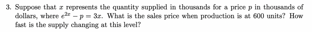 3. Suppose that x represents the quantity supplied in thousands for a price p in thousands of
dollars, where e2a – p = 3x. What is the sales price when production is at 600 units? How
fast is the supply changing at this level?
-
