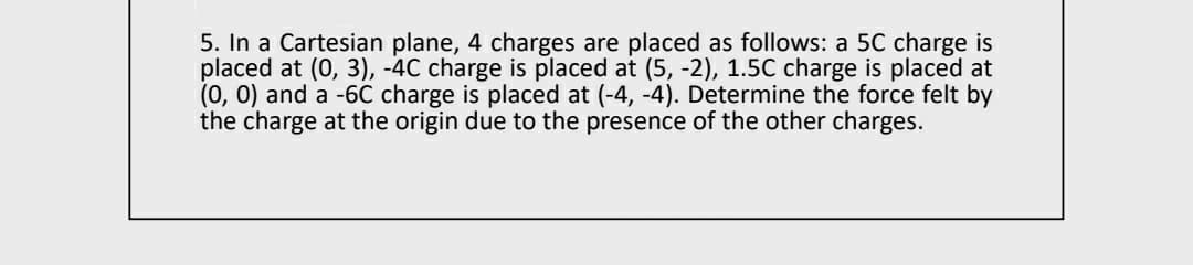 5. In a Cartesian plane, 4 charges are placed as follows: a 5C charge is
placed at (0, 3), -4C charge is placed at (5, -2), 1.5C charge is placed at
(0, 0) and a -6C charge is placed at (-4, -4). Determine the force felt by
the charge at the origin due to the presence of the other charges.
