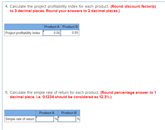 4. Calculate the project profitability index for each product. (Round discount factor(s)
to 3 decimal places. Round your answers to 2 decimal places.)
Product A Product B
Project profitability index
0.06
0.05
5. Calculate the simple rate of return for each product. (Round percentage answer to 1
decimal place. i.e. 0.1234 should be considered as 12.3%.)
Product A
Product B
Simple rate of return
