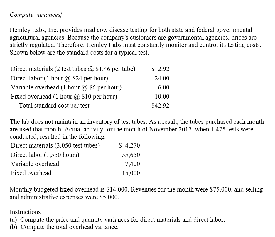 Compute variances/
Hemley Labs, Inc. provides mad cow disease testing for both state and federal governmental
agricultural agencies. Because the company's customers are governmental agencies, prices are
strictly regulated. Therefore, Hemley Labs must constantly monitor and control its testing costs.
Shown below are the standard costs for a typical test.
Direct materials (2 test tubes @ $1.46 per tube)
$ 2.92
Direct labor (1 hour @ $24 per hour)
24.00
Variable overhead (1 hour @ $6 per hour)
6.00
Fixed overhead (1 hour @ $10 per hour)
Total standard cost per test
10.00
$42.92
The lab does not maintain an inventory of test tubes. As a result, the tubes purchased each month
are used that month. Actual activity for the month of November 2017, when 1,475 tests were
conducted, resulted in the following.
Direct materials (3,050 test tubes)
$ 4,270
Direct labor (1,550 hours)
35,650
Variable overhead
7,400
Fixed overhead
15,000
Monthly budgeted fixed overhead is $14,000. Revenues for the month were $75,000, and selling
and administrative expenses were $5,000.
Instructions
(a) Compute the price and quantity variances for direct materials and direct labor.
(b) Compute the total overhead variance.
