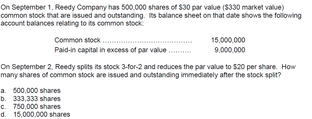 On September 1, Reedy Company has 500,000 shares of $30 par value ($330 market value)
common stock that are issued and outstanding. Its balance sheet on that date shows the following
account balances relating to its common stock:
Common stock
15,000,000
Paid-in capital in excess of par value
9,000,000
On September 2, Reedy splits its stock 3-for-2 and reduces the par value to $20 per share. How
many shares of common stock are issued and outstanding immediately after the stock split?
a.
500,000 shares
b.
333,333 shares
C.
750,000 shares
d.
15,000,000 shares
