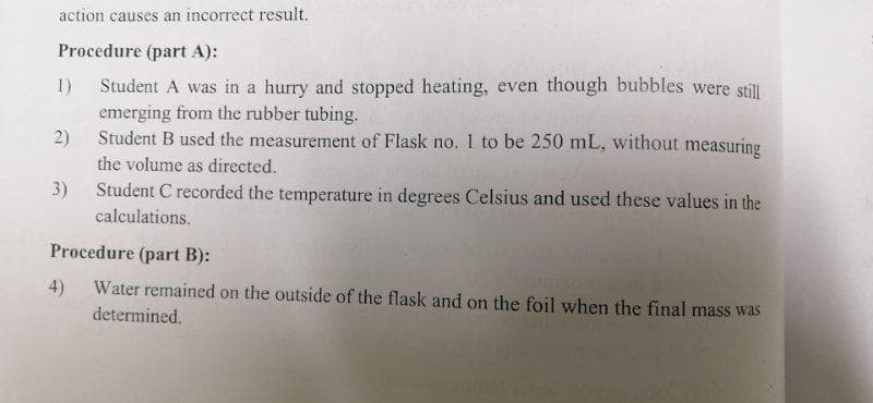 action causes an incorrect result.
Procedure (part A):
Student A was in a hurry and stopped heating, even though bubbles were still
emerging from the rubber tubing.
1)
2)
Student B used the measurement of Flask no. 1 to be 250 mL, without measuring
the volume as directed.
3)
Student C recorded the temperature in degrees Celsius and used these values in the
calculations.
Procedure (part B):
4)
Water remained on the outside of the flask and on the foil when the final mass was
determined.
