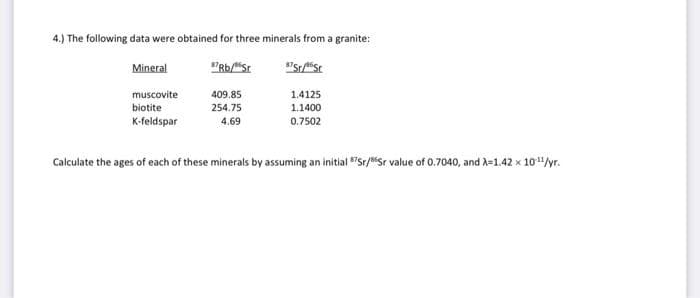 4.) The following data were obtained for three minerals from a granite:
Mineral
57 Rb/St
37St/86 St
muscovite
biotite
K-feldspar
409.85
254.75
4.69
1.4125
1.1400
0.7502
Calculate the ages of each of these minerals by assuming an initial Sr/Sr value of 0.7040, and λ=1.42 x 10¹¹/yr.