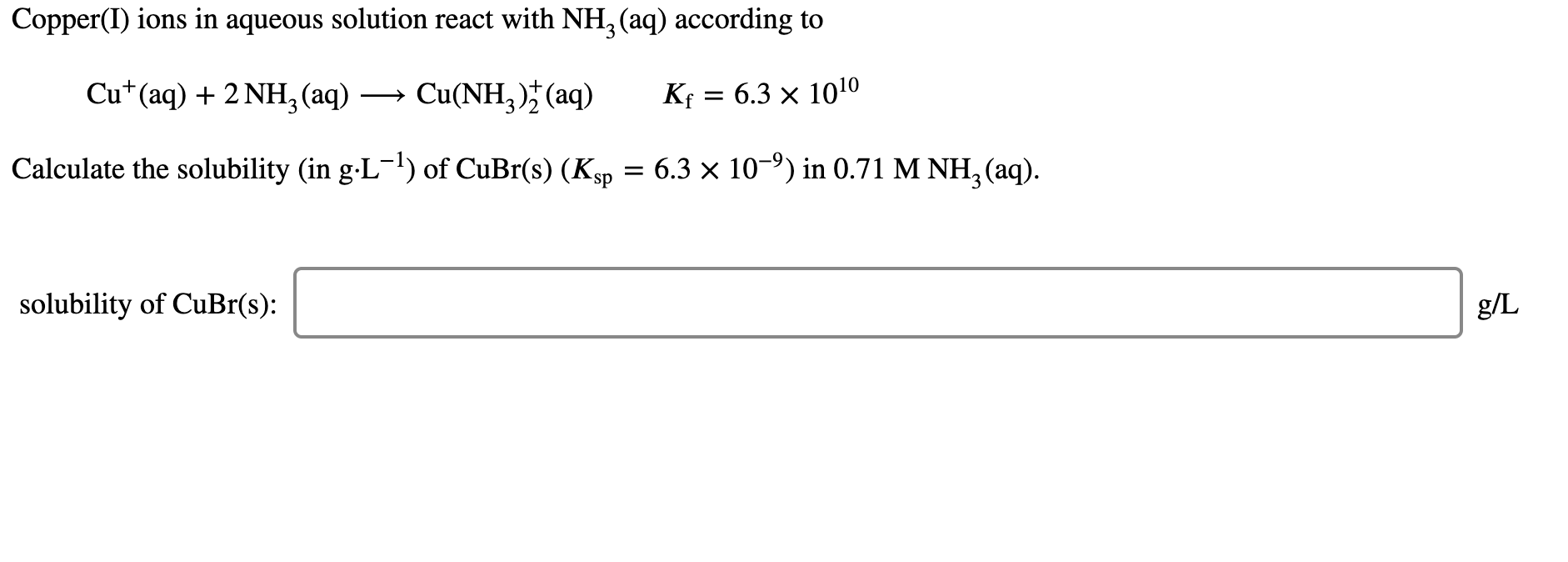 Copper(I) ions in aqueous solution react with NH, (aq) according to
Cu*(aq) + 2 NH,(aq)
Cu(NH, )* (aq)
Kf = 6.3 x 1010
Calculate the solubility (in g-L-) of CuBr(s) (Ksp = 6.3 × 10-9) in 0.71 M NH, (aq).
solubility of CuBr(s):
g/L
