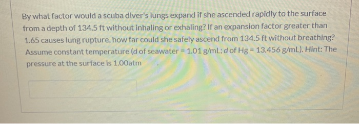 By what factor would a scuba diver's lungs expand if she ascended rapidly to the surface
from a depth of 134.5 ft without inhaling or exhaling? If an expansion factor greater than
1.65 causes lung rupture, how far could she safely ascend from 134.5 ft without breathing?
Assume constant temperature (d of seawater =1.01 g/ml; d of Hg = 13.456 g/mL). Hint: The
%3D
pressure at the surface is 1.00atm
