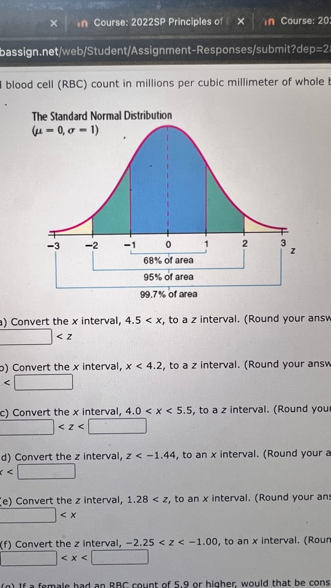 in Course: 20022SP Principles of
in Course: 20-
bassign.net/web/Student/Assignment-Responses/submit?dep=2=
I blood cell (RBC) count in millions per cubic millimeter of whole E
The Standard Normal Distribution
u = 0, 0 = 1)
-3
-2
2
3
68% of area
95% of area
99.7% of area
a) Convert the x interval, 4.5 < x, to az interval. (Round your answ
くz
5) Convert the x interval, x < 4.2, to a z interval. (Round your answ
く
c) Convert the x interval, 4.0 < x < 5.5, to a z interval. (Round your
くZく
d) Convert the z interval, z < -1.44, to an x interval. (Round your a
e) Convert the z interval, 1.28 < z, to an x interval. (Round your ans
くX
(f) Convert the z interval, -2.25 < z < -1.00, to an x interval. (Roun
< x <
(a) If a female had an RBC count of 5.9 or higher, would that be cons
