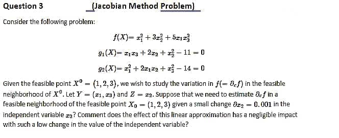 Question 3
(Jacobian Method Problem)
Consider the following problem:
f(X)= 2 + 3r + 5z123
91(X)= 123 +2r2 + 2 - 11 = 0
92 (X)= + 21T2 + - 14 - 0
Given the feasible point X° = (1,2,3), we wish to study the variation in f(= 8.f) in the feasible
neighborhood of X°. Let Y = (21, 23) and Z
feasible neighborhood of the feasible point X, = (1,2, 3) given a small change dz2 = 0.001 in the
= 22. Suppose that we need to estimate def in a
%3D
independent variable za? Comment does the effect of this linear approximation has a negligible impact
with such a low change in the value of the independent variable?
