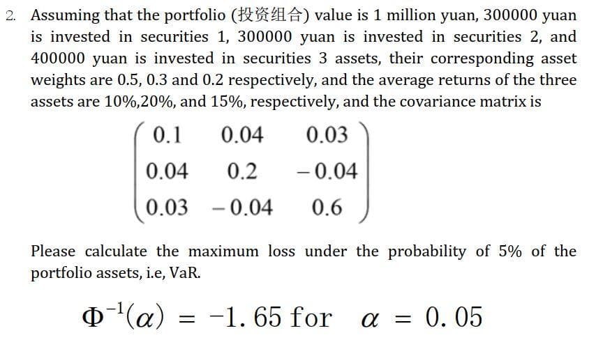2. Assuming that the portfolio (HRA) value is 1 million yuan, 300000 yuan
is invested in securities 1, 300000 yuan is invested in securities 2, and
400000 yuan is invested in securities 3 assets, their corresponding asset
weights are 0.5, 0.3 and 0.2 respectively, and the average returns of the three
assets are 10%,20%, and 15%, respectively, and the covariance matrix is
0.1
0.04
0.03
0.04
0.2
- 0.04
-
0.03
-0.04
0.6
Please calculate the maximum loss under the probability of 5% of the
portfolio assets, i.e, VaR.
(a)
= -1. 65 for
a = 0.05
