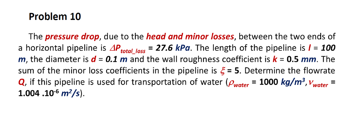 Problem 10
The pressure drop, due to the head and minor losses, between the two ends of
a horizontal pipeline is AProtal loss = 27.6 kPa. The length of the pipeline is / = 100
m, the diameter is d = 0.1 m and the wall roughness coefficient is k = 0.5 mm. The
sum of the minor loss coefficients in the pipeline is = 5. Determine the flowrate
Q, if this pipeline is used for transportation of water (Pwater = 1000 kg/m³, vwater
1.004 .10-6 m?/s).
%D
%3D
