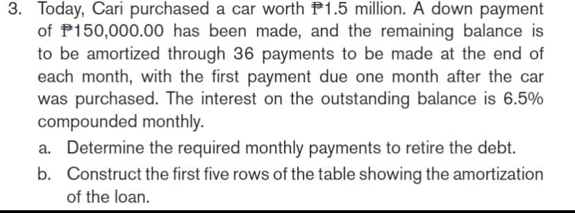 3. Today, Cari purchased a car worth P1.5 million. A down payment
of P150,000.00 has been made, and the remaining balance is
to be amortized through 36 payments to be made at the end of
each month, with the first payment due one month after the car
was purchased. The interest on the outstanding balance is 6.5%
compounded monthly.
a. Determine the required monthly payments to retire the debt.
b. Construct the first five rows of the table showing the amortization
of the loan.
