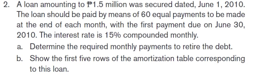 2. A loan amounting to P1.5 million was secured dated, June 1, 2010.
The loan should be paid by means of 60 equal payments to be made
at the end of each month, with the first payment due on June 30,
2010. The interest rate is 15% compounded monthly.
a. Determine the required monthly payments to retire the debt.
b. Show the first five rows of the amortization table corresponding
to this loan.
