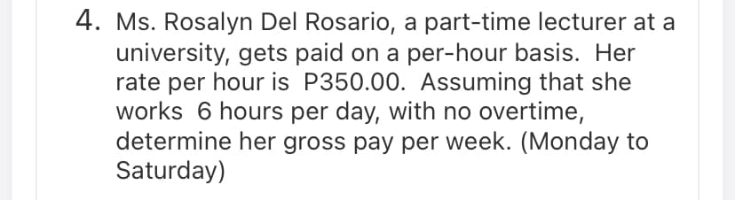 4. Ms. Rosalyn Del Rosario, a part-time lecturer at a
university, gets paid on a per-hour basis. Her
rate per hour is P350.00. Assuming that she
works 6 hours per day, with no overtime,
determine her gross pay per week. (Monday to
Saturday)
