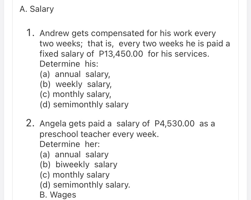 A. Salary
1. Andrew gets compensated for his work every
two weeks; that is, every two weeks he is paid a
fixed salary of P13,450.00 for his services.
Determine his:
(a) annual salary,
(b) weekly salary,
(c) monthly salary,
(d) semimonthly salary
2. Angela gets paid a salary of P4,530.00 as a
preschool teacher every week.
Determine her:
(a) annual salary
(b) biweekly salary
(c) monthly salary
(d) semimonthly salary.
B. Wages
