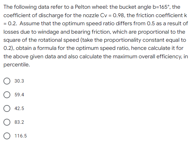 The following data refer to a Pelton wheel: the bucket angle b=165°, the
coefficient of discharge for the nozzle Cv = 0.98, the friction coefficient k
= 0.2. Assume that the optimum speed ratio differs from 0.5 as a result of
losses due to windage and bearing friction, which are proportional to the
square of the rotational speed (take the proportionality constant equal to
0.2), obtain a formula for the optimum speed ratio, hence calculate it for
the above given data and also calculate the maximum overall efficiency, in
percentile.
30.3
59.4
O 42.5
83.2
O 116.5