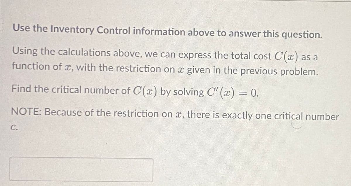 Use the Inventory Control information above to answer this question.
Using the calculations above, we can express the total cost C(x) as a
function of x, with the restriction on a given in the previous problem.
Find the critical number of C(x) by solving C'(x) = 0.
NOTE: Because of the restriction on x, there is exactly one critical number
C.