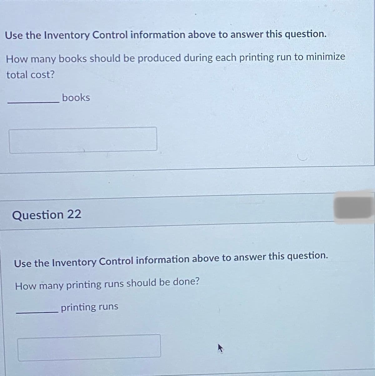 Use the Inventory Control information above to answer this question.
How many books should be produced during each printing run to minimize
total cost?
books
Question 22
Use the Inventory Control information above to answer this question.
How many printing runs should be done?
printing runs